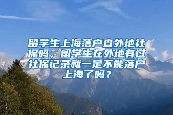 留学生上海落户查外地社保吗，留学生在外地有过社保记录就一定不能落户上海了吗？