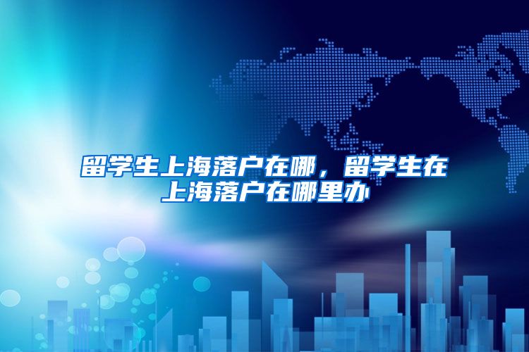 留学生上海落户在哪，留学生在上海落户在哪里办
