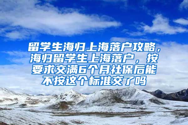 留学生海归上海落户攻略，海归留学生上海落户，按要求交满6个月社保后能不按这个标准交了吗