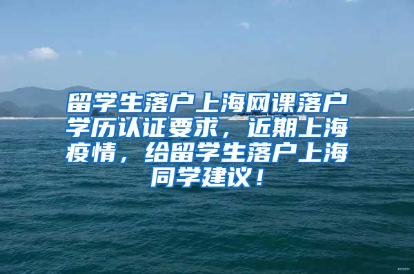 留学生落户上海网课落户学历认证要求，近期上海疫情，给留学生落户上海同学建议！