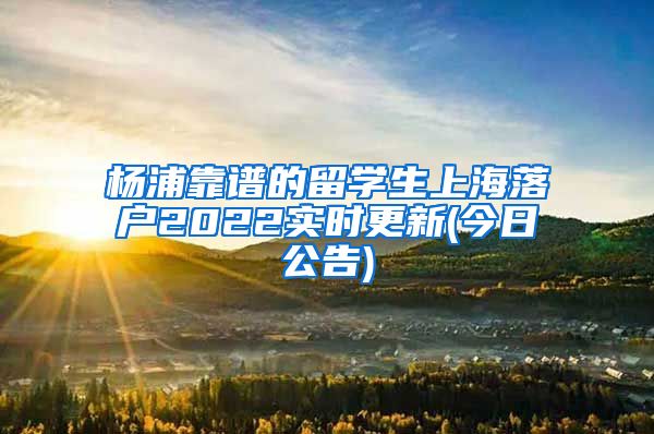 杨浦靠谱的留学生上海落户2022实时更新(今日公告)
