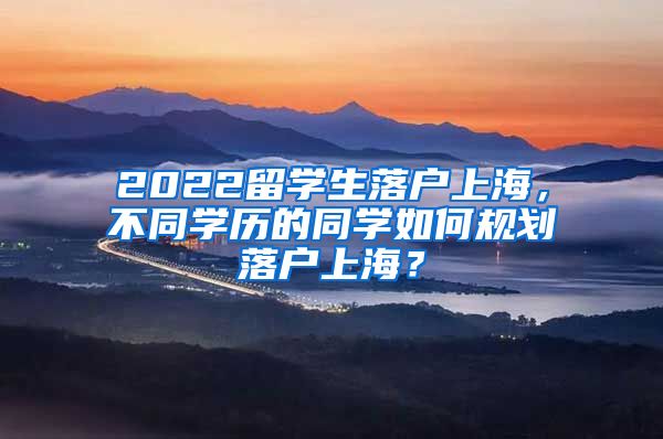 2022留学生落户上海，不同学历的同学如何规划落户上海？