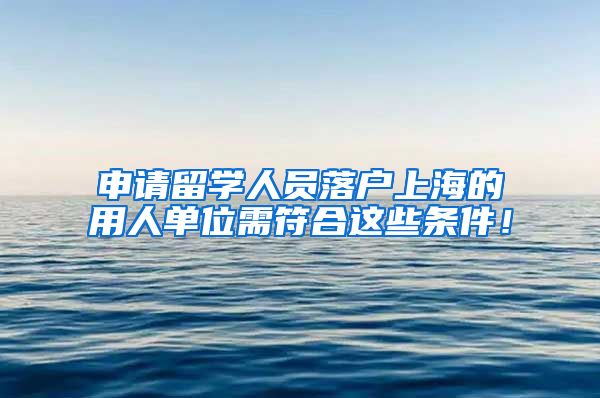 申请留学人员落户上海的用人单位需符合这些条件！