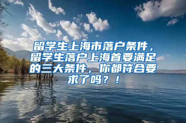 留学生上海市落户条件，留学生落户上海首要满足的三大条件，你都符合要求了吗？！