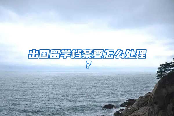 出国留学档案要怎么处理？