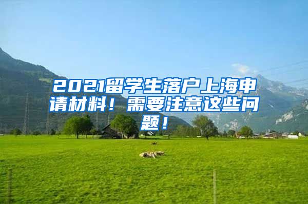 2021留学生落户上海申请材料！需要注意这些问题！