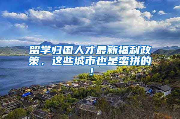 留学归国人才最新福利政策，这些城市也是蛮拼的！