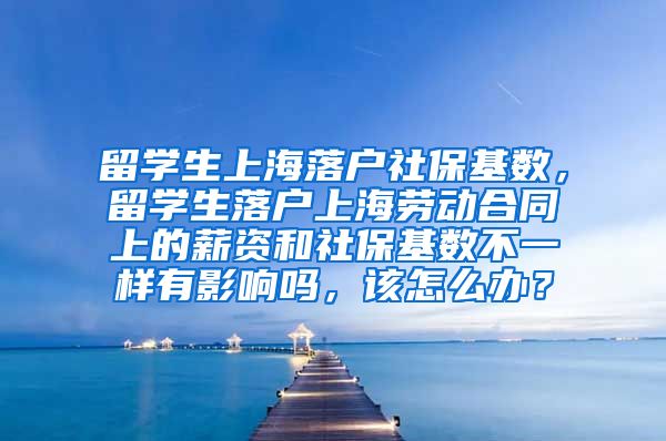 留学生上海落户社保基数，留学生落户上海劳动合同上的薪资和社保基数不一样有影响吗，该怎么办？