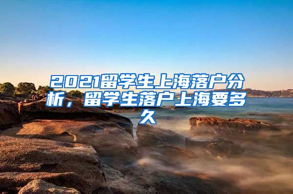 2021留学生上海落户分析，留学生落户上海要多久