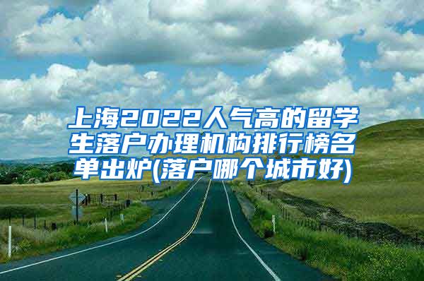 上海2022人气高的留学生落户办理机构排行榜名单出炉(落户哪个城市好)