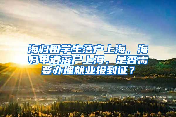 海归留学生落户上海，海归申请落户上海，是否需要办理就业报到证？