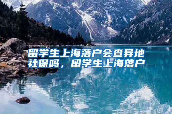 留学生上海落户会查异地社保吗，留学生上海落户