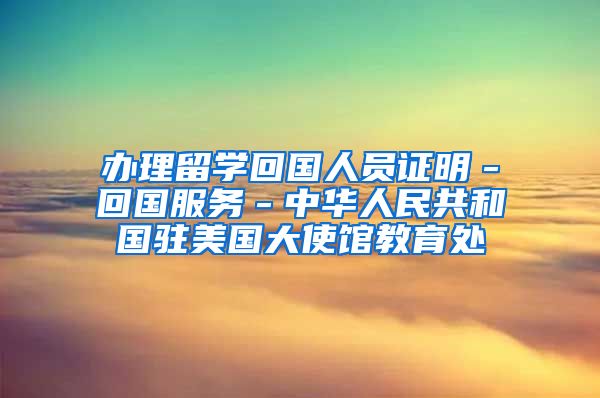 办理留学回国人员证明－回国服务－中华人民共和国驻美国大使馆教育处