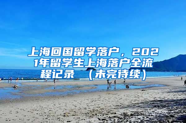 上海回国留学落户，2021年留学生上海落户全流程记录 （未完待续）