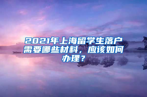 2021年上海留学生落户需要哪些材料，应该如何办理？