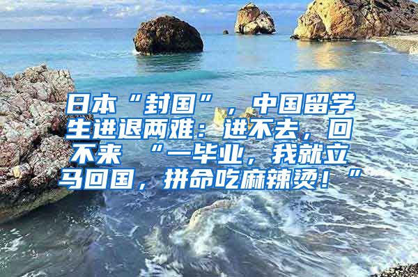 日本“封国”，中国留学生进退两难：进不去，回不来 “一毕业，我就立马回国，拼命吃麻辣烫！”