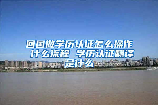 回国做学历认证怎么操作 什么流程 学历认证翻译是什么