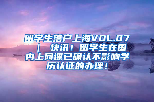 留学生落户上海VOL.07 ｜ 快讯！留学生在国内上网课已确认不影响学历认证的办理！