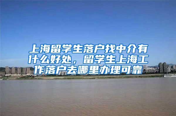 上海留学生落户找中介有什么好处，留学生上海工作落户去哪里办理可靠