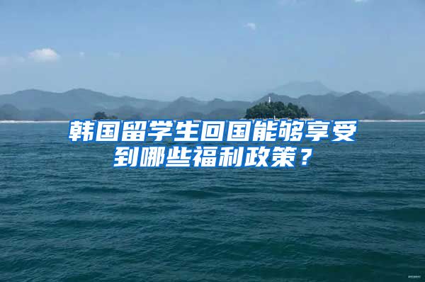 韩国留学生回国能够享受到哪些福利政策？