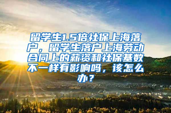 留学生1.5倍社保上海落户，留学生落户上海劳动合同上的薪资和社保基数不一样有影响吗，该怎么办？