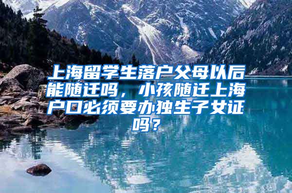 上海留学生落户父母以后能随迁吗，小孩随迁上海户口必须要办独生子女证吗？