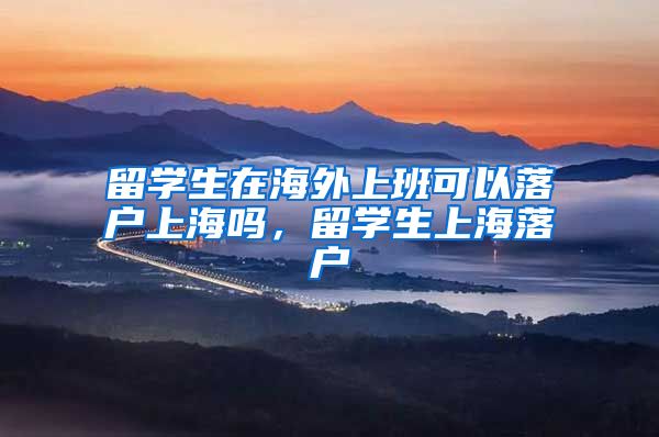留学生在海外上班可以落户上海吗，留学生上海落户