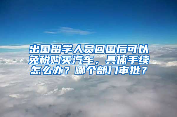 出国留学人员回国后可以免税购买汽车，具体手续怎么办？哪个部门审批？