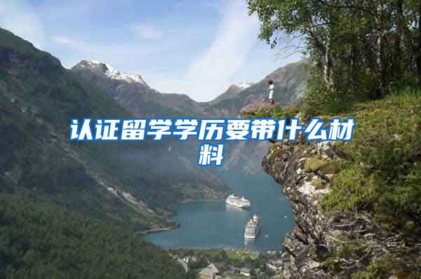 认证留学学历要带什么材料