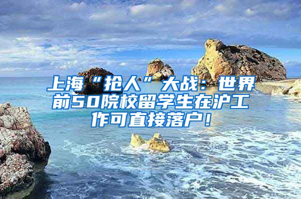 上海“抢人”大战：世界前50院校留学生在沪工作可直接落户！