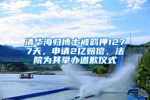 清华海归博士被羁押1277天，申请2亿赔偿，法院为其举办道歉仪式