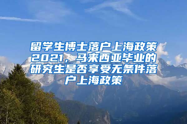 留学生博士落户上海政策2021，马来西亚毕业的研究生是否享受无条件落户上海政策