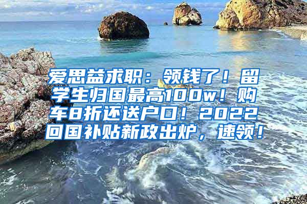 爱思益求职：领钱了！留学生归国最高100w！购车8折还送户口！2022回国补贴新政出炉，速领！