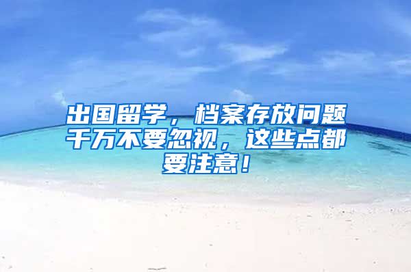 出国留学，档案存放问题千万不要忽视，这些点都要注意！