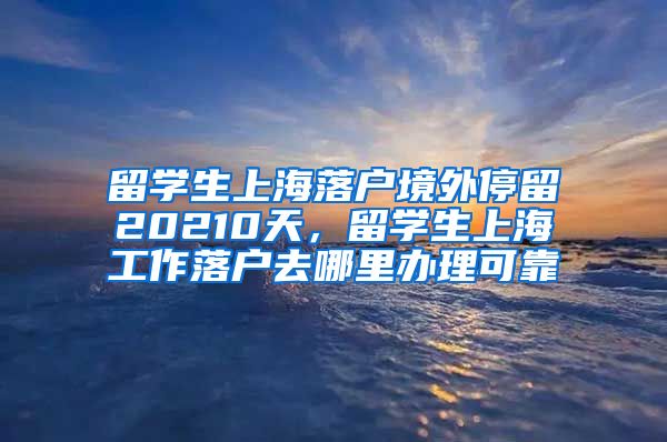 留学生上海落户境外停留20210天，留学生上海工作落户去哪里办理可靠