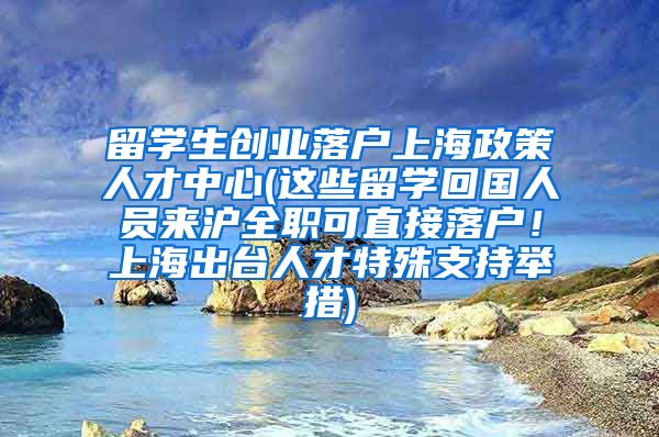 留学生创业落户上海政策人才中心(这些留学回国人员来沪全职可直接落户！上海出台人才特殊支持举措)