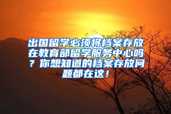 出国留学必须将档案存放在教育部留学服务中心吗？你想知道的档案存放问题都在这！