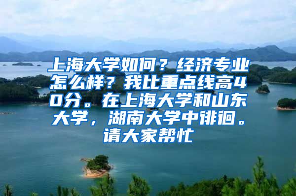 上海大学如何？经济专业怎么样？我比重点线高40分。在上海大学和山东大学，湖南大学中徘徊。请大家帮忙