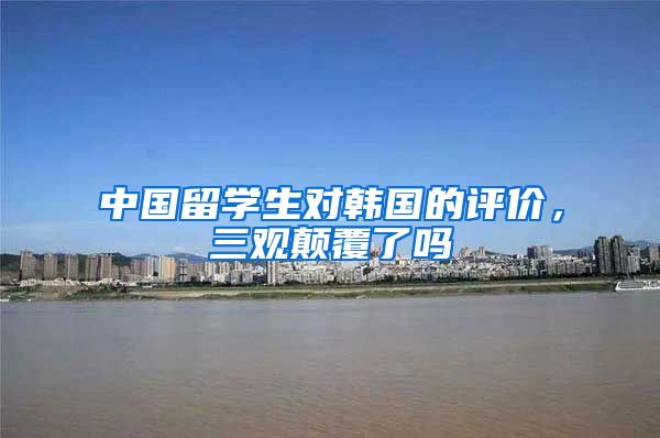 中国留学生对韩国的评价，三观颠覆了吗