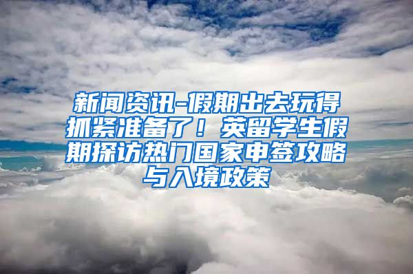 新闻资讯-假期出去玩得抓紧准备了！英留学生假期探访热门国家申签攻略与入境政策