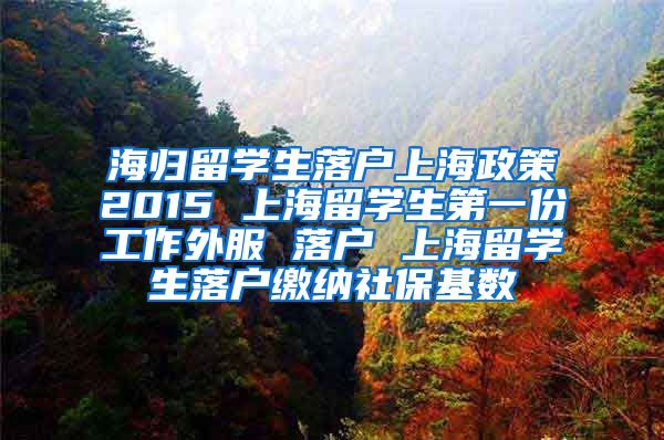 海归留学生落户上海政策2015 上海留学生第一份工作外服 落户 上海留学生落户缴纳社保基数
