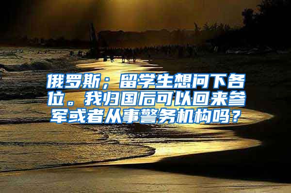 俄罗斯；留学生想问下各位。我归国后可以回来参军或者从事警务机构吗？