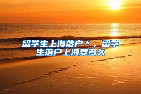 留学生上海落户＊，留学生落户上海要多久