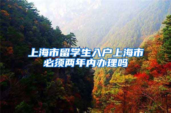 上海市留学生入户上海市必须两年内办理吗