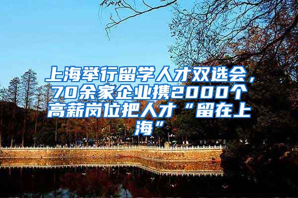 上海举行留学人才双选会，70余家企业携2000个高薪岗位把人才“留在上海”