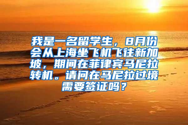 我是一名留学生，8月份会从上海坐飞机飞往新加坡，期间在菲律宾马尼拉转机。请问在马尼拉过境需要签证吗？