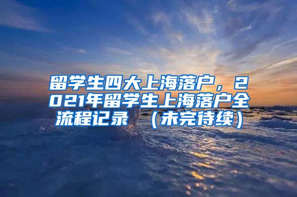 留学生四大上海落户，2021年留学生上海落户全流程记录 （未完待续）