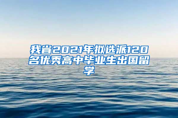 我省2021年拟选派120名优秀高中毕业生出国留学