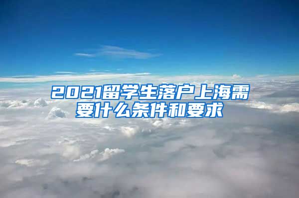 2021留学生落户上海需要什么条件和要求