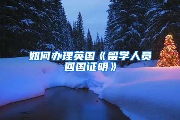 如何办理英国《留学人员回国证明》